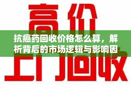 温州抗癌药回收价格怎么算，解析背后的市场逻辑与影响因素