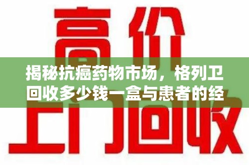 温州揭秘抗癌药物市场，格列卫回收多少钱一盒与患者的经济负担