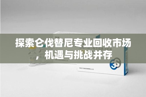 温州探索仑伐替尼专业回收市场，机遇与挑战并存