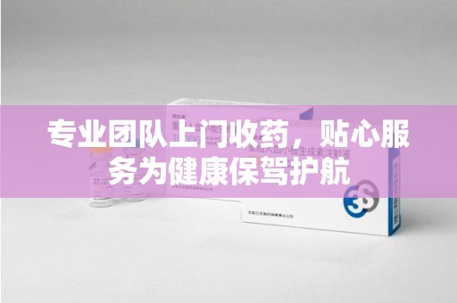 温州专业团队上门收药，贴心服务为健康保驾护航
