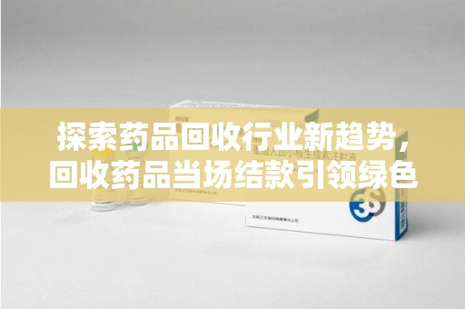 温州探索药品回收行业新趋势，回收药品当场结款引领绿色经济浪潮