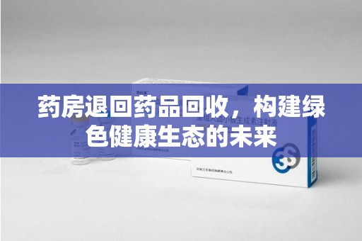 温州药房退回药品回收，构建绿色健康生态的未来