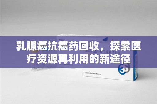 温州乳腺癌抗癌药回收，探索医疗资源再利用的新途径