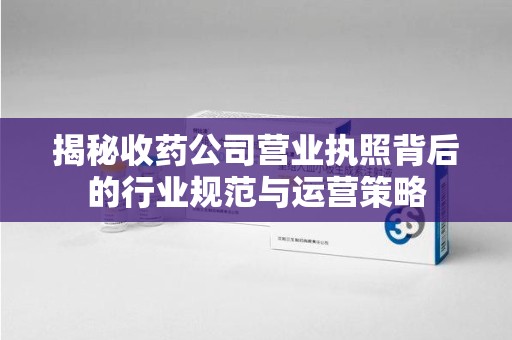 温州揭秘收药公司营业执照背后的行业规范与运营策略