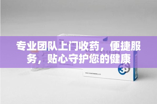 温州专业团队上门收药，便捷服务，贴心守护您的健康