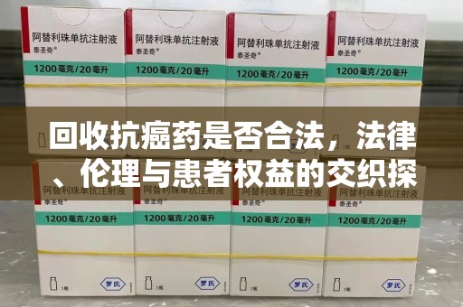 温州回收抗癌药是否合法，法律、伦理与患者权益的交织探讨