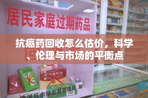温州抗癌药回收怎么估价，科学、伦理与市场的平衡点