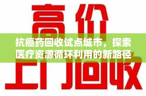 温州抗癌药回收试点城市，探索医疗资源循环利用的新路径
