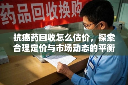 温州抗癌药回收怎么估价，探索合理定价与市场动态的平衡点